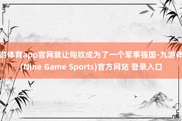 九游体育app官网就让匈奴成为了一个军事强国-九游体育(Nine Game Sports)官方网站 登录入口