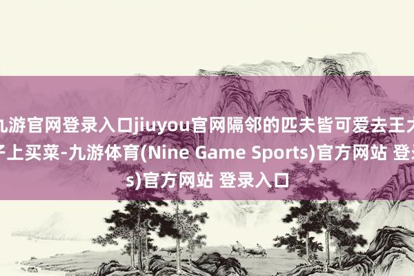 九游官网登录入口jiuyou官网隔邻的匹夫皆可爱去王大的铺子上买菜-九游体育(Nine Game Sports)官方网站 登录入口