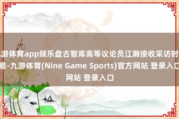 九游体育app娱乐盘古智库高等议论员江瀚接收采访时示意-九游体育(Nine Game Sports)官方网站 登录入口