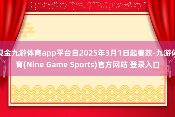 现金九游体育app平台自2025年3月1日起奏效-九游体育(Nine Game Sports)官方网站 登录入口