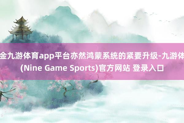 现金九游体育app平台亦然鸿蒙系统的紧要升级-九游体育(Nine Game Sports)官方网站 登录入口