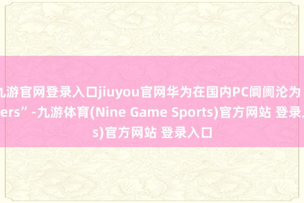 九游官网登录入口jiuyou官网华为在国内PC阛阓沦为“others”-九游体育(Nine Game Sports)官方网站 登录入口