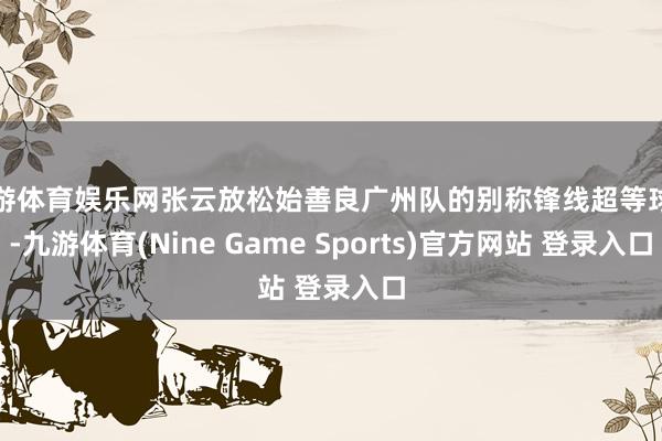 九游体育娱乐网张云放松始善良广州队的别称锋线超等球员-九游体育(Nine Game Sports)官方网站 登录入口