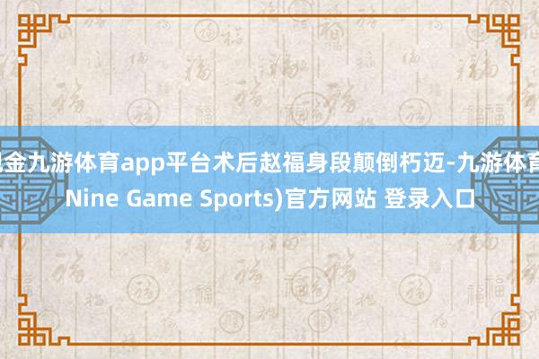 现金九游体育app平台术后赵福身段颠倒朽迈-九游体育(Nine Game Sports)官方网站 登录入口