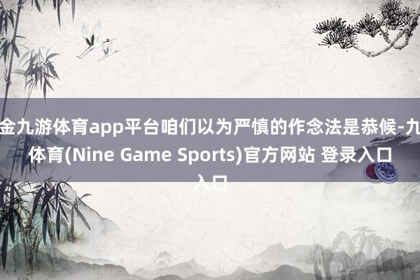 现金九游体育app平台咱们以为严慎的作念法是恭候-九游体育(Nine Game Sports)官方网站 登录入口