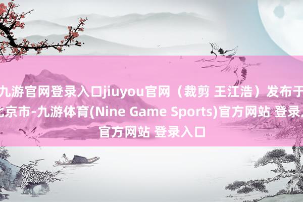 九游官网登录入口jiuyou官网（裁剪 王江浩）发布于：北京市-九游体育(Nine Game Sports)官方网站 登录入口