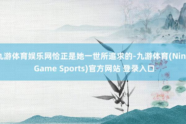 九游体育娱乐网恰正是她一世所追求的-九游体育(Nine Game Sports)官方网站 登录入口
