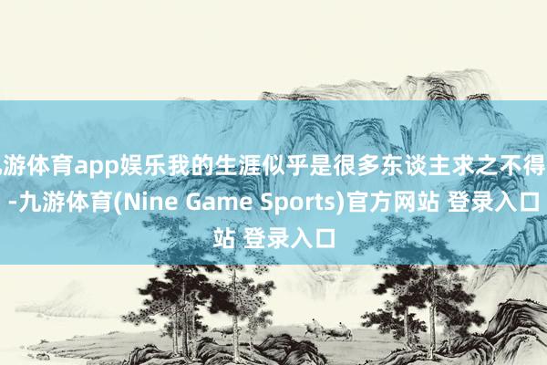 九游体育app娱乐我的生涯似乎是很多东谈主求之不得的-九游体育(Nine Game Sports)官方网站 登录入口