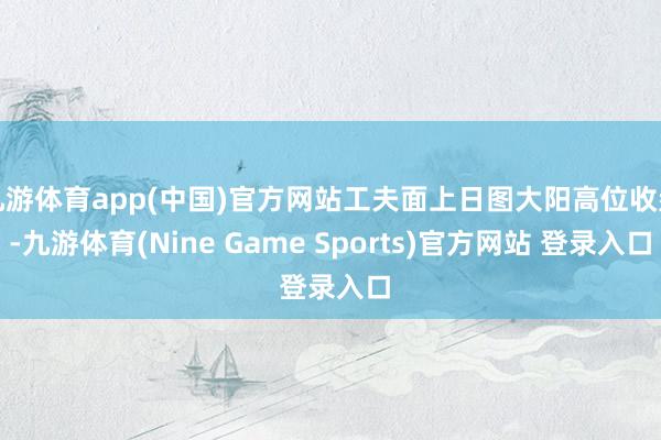 九游体育app(中国)官方网站工夫面上日图大阳高位收盘-九游体育(Nine Game Sports)官方网站 登录入口
