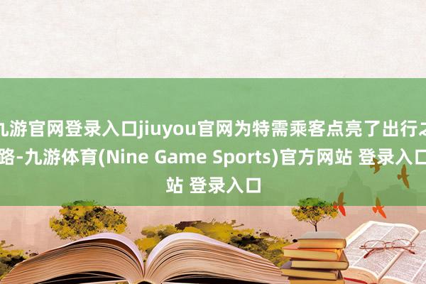 九游官网登录入口jiuyou官网为特需乘客点亮了出行之路-九游体育(Nine Game Sports)官方网站 登录入口