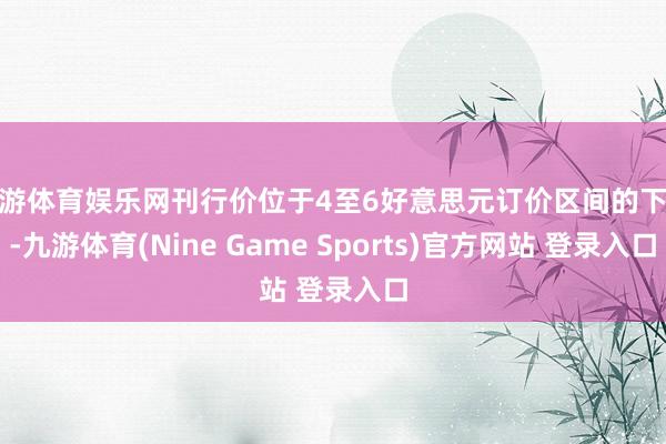 九游体育娱乐网刊行价位于4至6好意思元订价区间的下限-九游体育(Nine Game Sports)官方网站 登录入口
