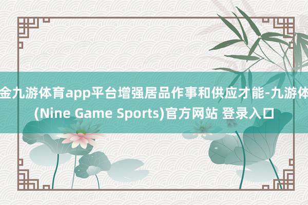 现金九游体育app平台增强居品作事和供应才能-九游体育(Nine Game Sports)官方网站 登录入口