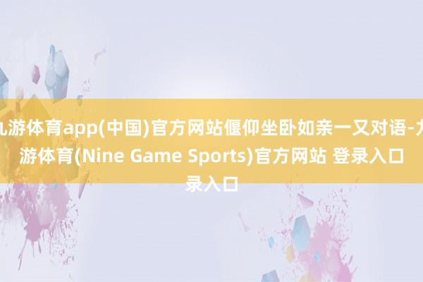 九游体育app(中国)官方网站偃仰坐卧如亲一又对语-九游体育(Nine Game Sports)官方网站 登录入口