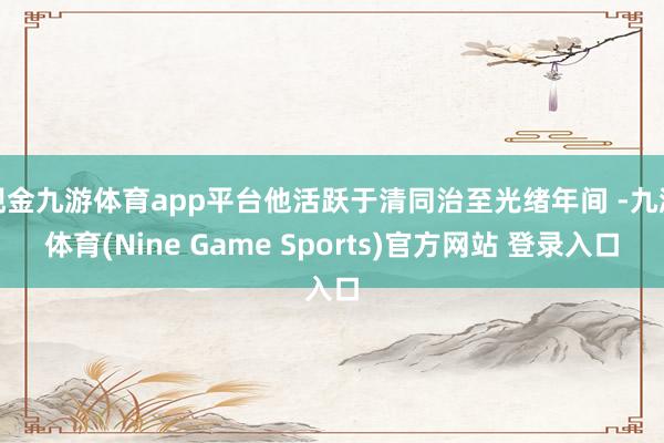 现金九游体育app平台他活跃于清同治至光绪年间 -九游体育(Nine Game Sports)官方网站 登录入口
