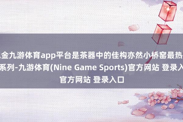 现金九游体育app平台是茶器中的佳构亦然小桥窑最热点的系列-九游体育(Nine Game Sports)官方网站 登录入口
