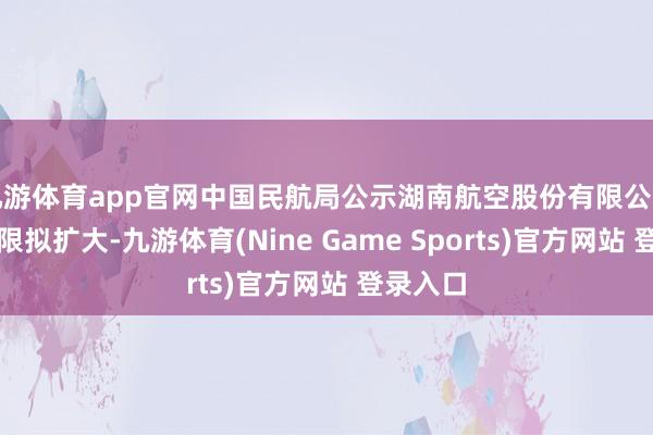 九游体育app官网中国民航局公示湖南航空股份有限公司霸术界限拟扩大-九游体育(Nine Game Sports)官方网站 登录入口