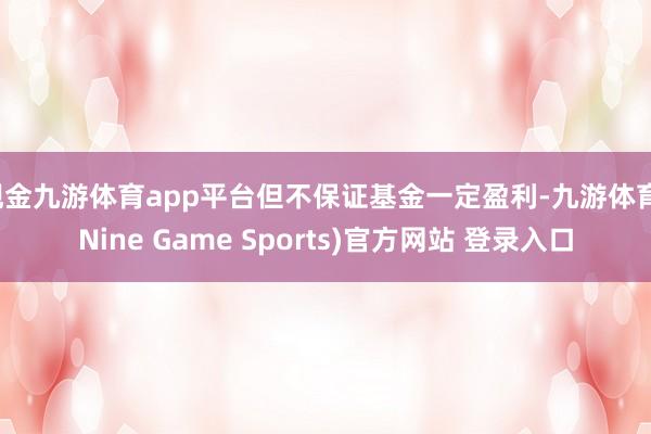 现金九游体育app平台但不保证基金一定盈利-九游体育(Nine Game Sports)官方网站 登录入口