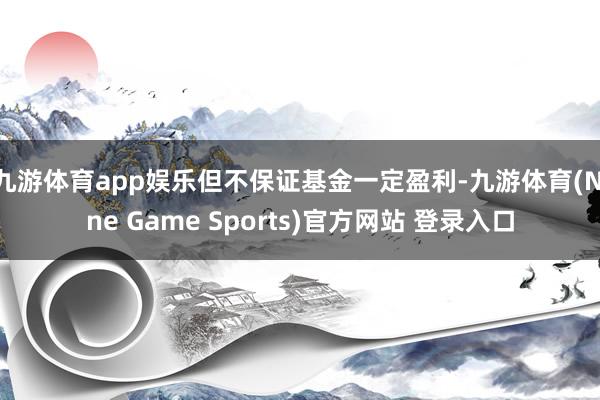 九游体育app娱乐但不保证基金一定盈利-九游体育(Nine Game Sports)官方网站 登录入口