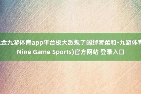 现金九游体育app平台极大激勉了阔绰者柔和-九游体育(Nine Game Sports)官方网站 登录入口