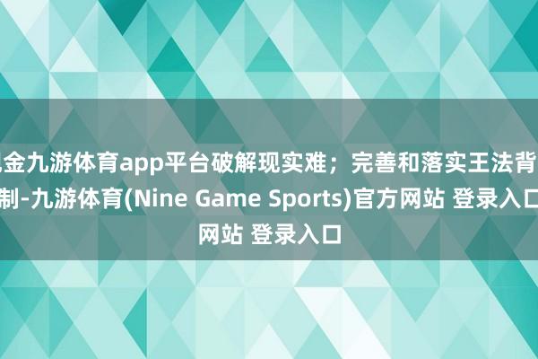 现金九游体育app平台破解现实难；完善和落实王法背负制-九游体育(Nine Game Sports)官方网站 登录入口