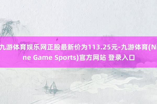 九游体育娱乐网正股最新价为113.25元-九游体育(Nine Game Sports)官方网站 登录入口
