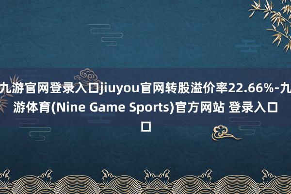 九游官网登录入口jiuyou官网转股溢价率22.66%-九游体育(Nine Game Sports)官方网站 登录入口