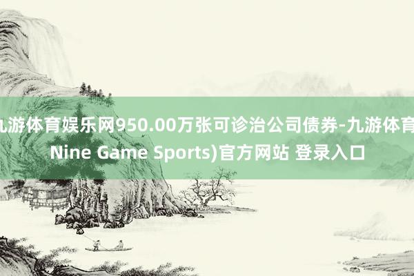 九游体育娱乐网950.00万张可诊治公司债券-九游体育(Nine Game Sports)官方网站 登录入口