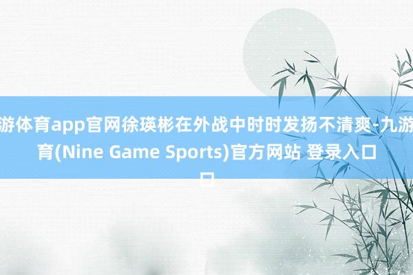 九游体育app官网徐瑛彬在外战中时时发扬不清爽-九游体育(Nine Game Sports)官方网站 登录入口
